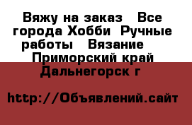 Вяжу на заказ - Все города Хобби. Ручные работы » Вязание   . Приморский край,Дальнегорск г.
